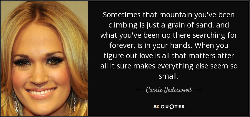 Sometimes that mountain you've been climbing is just a grain of sand, and what you've been up there searching for forever, is in your hands. When you figure out love is all that matters after all it sure makes everything else seem so small. - Carrie Underwood