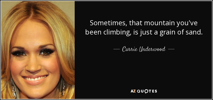 Sometimes, that mountain you've been climbing, is just a grain of sand. - Carrie Underwood