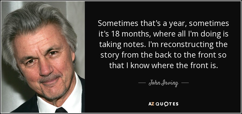 Sometimes that's a year, sometimes it's 18 months, where all I'm doing is taking notes. I'm reconstructing the story from the back to the front so that I know where the front is. - John Irving