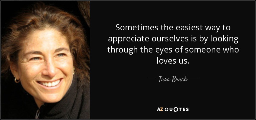 Sometimes the easiest way to appreciate ourselves is by looking through the eyes of someone who loves us. - Tara Brach