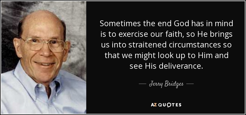 Sometimes the end God has in mind is to exercise our faith, so He brings us into straitened circumstances so that we might look up to Him and see His deliverance. - Jerry Bridges