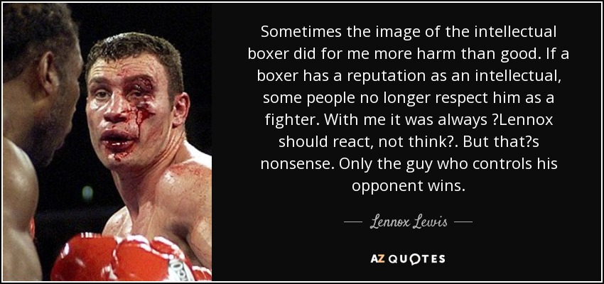 Sometimes the image of the intellectual boxer did for me more harm than good. If a boxer has a reputation as an intellectual, some people no longer respect him as a fighter. With me it was always Lennox should react, not think. But thats nonsense. Only the guy who controls his opponent wins. - Lennox Lewis