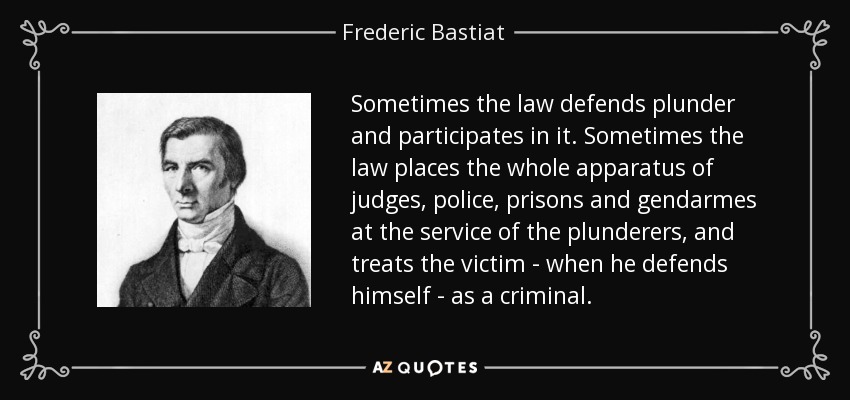 Sometimes the law defends plunder and participates in it. Sometimes the law places the whole apparatus of judges, police, prisons and gendarmes at the service of the plunderers, and treats the victim - when he defends himself - as a criminal. - Frederic Bastiat