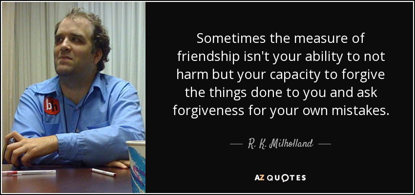 Sometimes the measure of friendship isn't your ability to not harm but your capacity to forgive the things done to you and ask forgiveness for your own mistakes. - R. K. Milholland