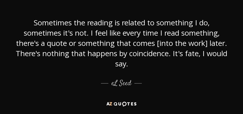 Sometimes the reading is related to something I do, sometimes it's not. I feel like every time I read something, there's a quote or something that comes [into the work] later. There's nothing that happens by coincidence. It's fate, I would say. - eL Seed