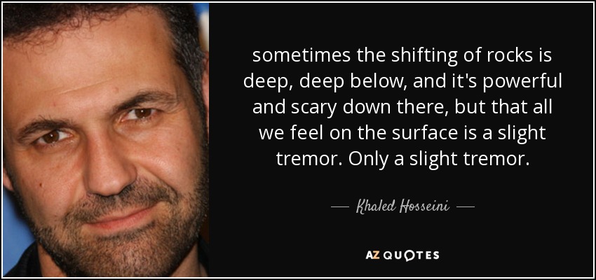 sometimes the shifting of rocks is deep, deep below, and it's powerful and scary down there, but that all we feel on the surface is a slight tremor. Only a slight tremor. - Khaled Hosseini