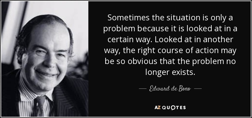 Sometimes the situation is only a problem because it is looked at in a certain way. Looked at in another way, the right course of action may be so obvious that the problem no longer exists. - Edward de Bono