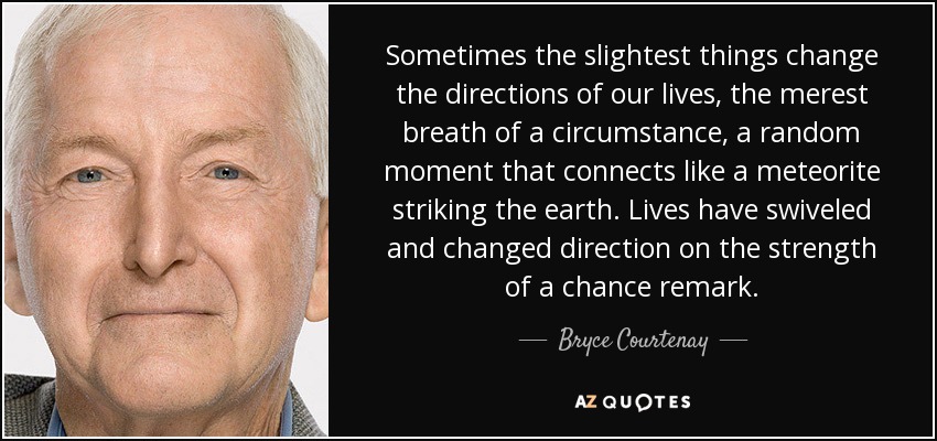 Sometimes the slightest things change the directions of our lives, the merest breath of a circumstance, a random moment that connects like a meteorite striking the earth. Lives have swiveled and changed direction on the strength of a chance remark. - Bryce Courtenay