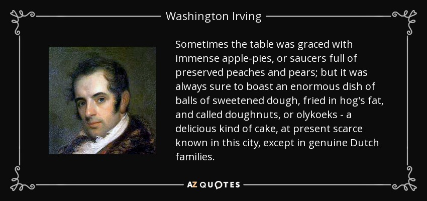 Sometimes the table was graced with immense apple-pies, or saucers full of preserved peaches and pears; but it was always sure to boast an enormous dish of balls of sweetened dough, fried in hog's fat, and called doughnuts, or olykoeks - a delicious kind of cake, at present scarce known in this city, except in genuine Dutch families. - Washington Irving