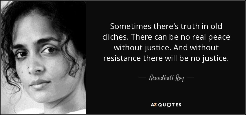 Sometimes there's truth in old cliches. There can be no real peace without justice. And without resistance there will be no justice. - Arundhati Roy