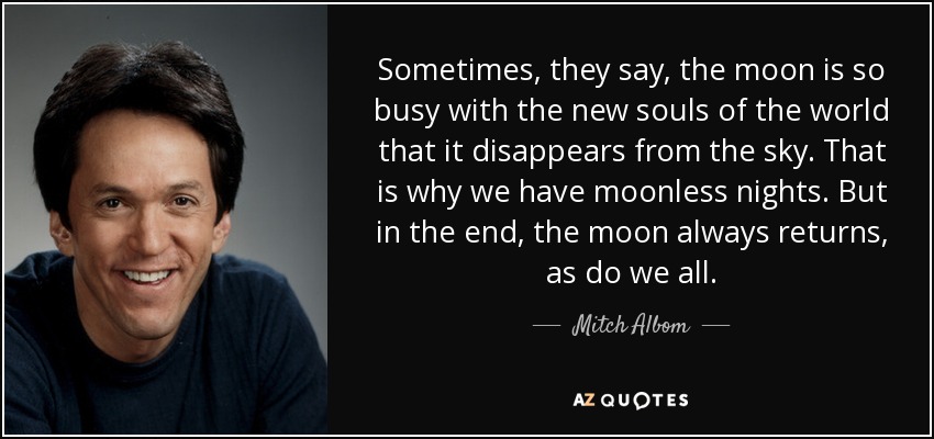 Sometimes, they say, the moon is so busy with the new souls of the world that it disappears from the sky. That is why we have moonless nights. But in the end, the moon always returns, as do we all. - Mitch Albom