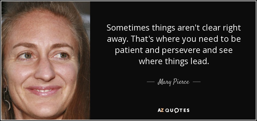 Sometimes things aren't clear right away. That's where you need to be patient and persevere and see where things lead. - Mary Pierce
