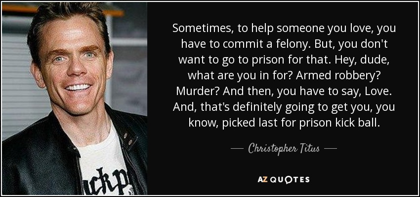 Sometimes, to help someone you love, you have to commit a felony. But, you don't want to go to prison for that. Hey, dude, what are you in for? Armed robbery? Murder? And then, you have to say, Love. And, that's definitely going to get you, you know, picked last for prison kick ball. - Christopher Titus