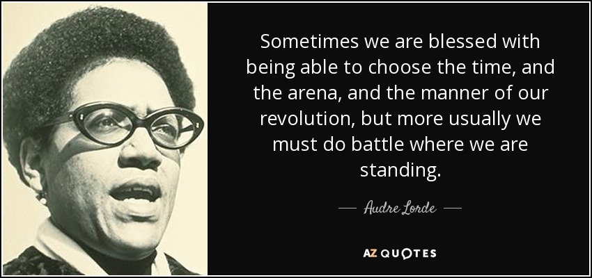 Sometimes we are blessed with being able to choose the time, and the arena, and the manner of our revolution, but more usually we must do battle where we are standing. - Audre Lorde