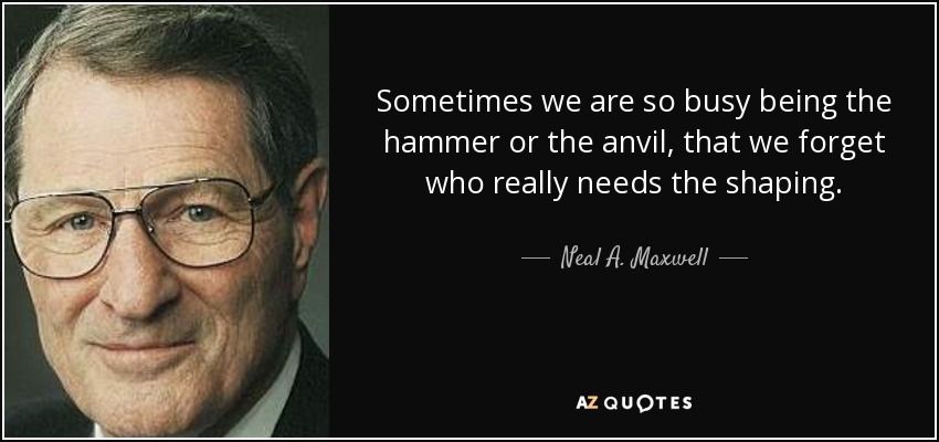 Sometimes we are so busy being the hammer or the anvil, that we forget who really needs the shaping. - Neal A. Maxwell