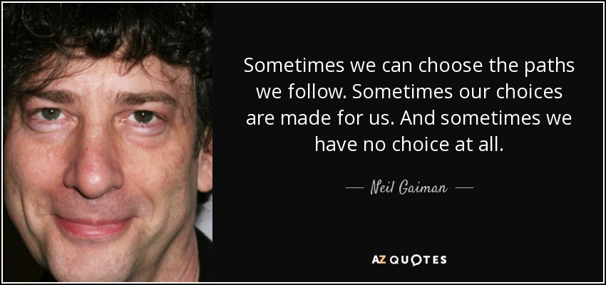 Sometimes we can choose the paths we follow. Sometimes our choices are made for us. And sometimes we have no choice at all. - Neil Gaiman
