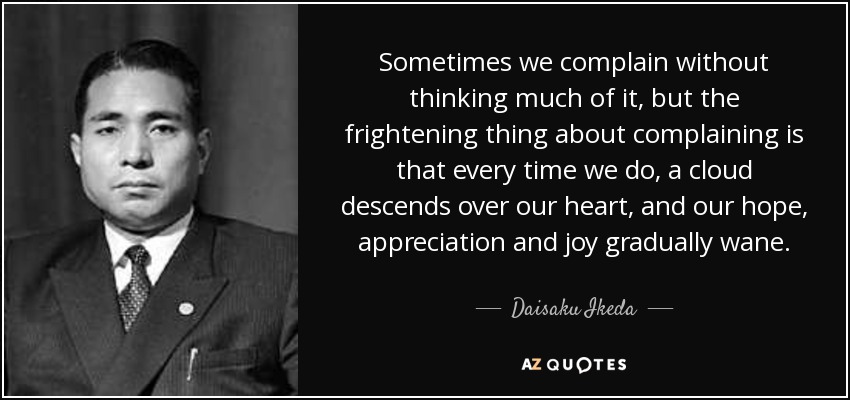 Sometimes we complain without thinking much of it, but the frightening thing about complaining is that every time we do, a cloud descends over our heart, and our hope, appreciation and joy gradually wane. - Daisaku Ikeda