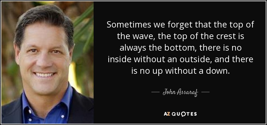 Sometimes we forget that the top of the wave, the top of the crest is always the bottom, there is no inside without an outside, and there is no up without a down. - John Assaraf