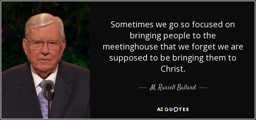 Sometimes we go so focused on bringing people to the meetinghouse that we forget we are supposed to be bringing them to Christ. - M. Russell Ballard