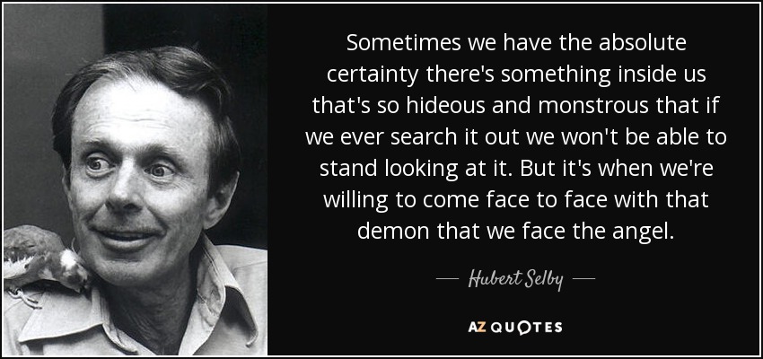 Sometimes we have the absolute certainty there's something inside us that's so hideous and monstrous that if we ever search it out we won't be able to stand looking at it. But it's when we're willing to come face to face with that demon that we face the angel. - Hubert Selby, Jr.