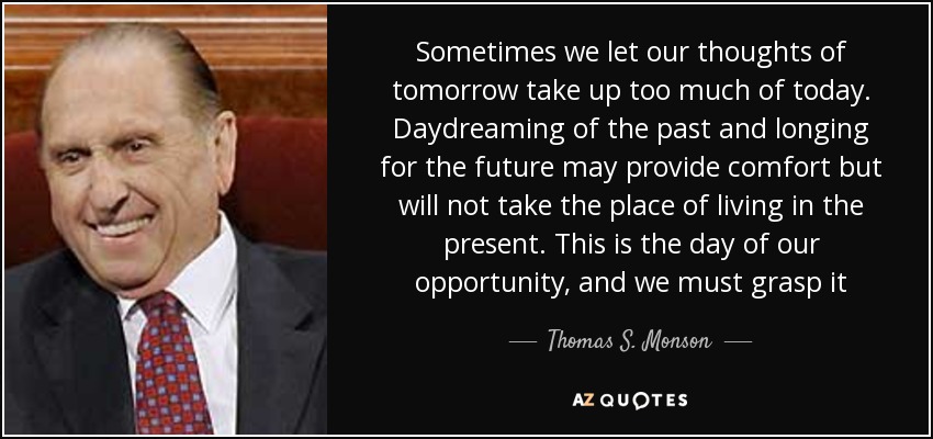 Sometimes we let our thoughts of tomorrow take up too much of today. Daydreaming of the past and longing for the future may provide comfort but will not take the place of living in the present. This is the day of our opportunity, and we must grasp it - Thomas S. Monson