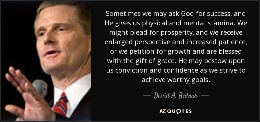 Sometimes we may ask God for success, and He gives us physical and mental stamina. We might plead for prosperity, and we receive enlarged perspective and increased patience, or we petition for growth and are blessed with the gift of grace. He may bestow upon us conviction and confidence as we strive to achieve worthy goals. - David A. Bednar
