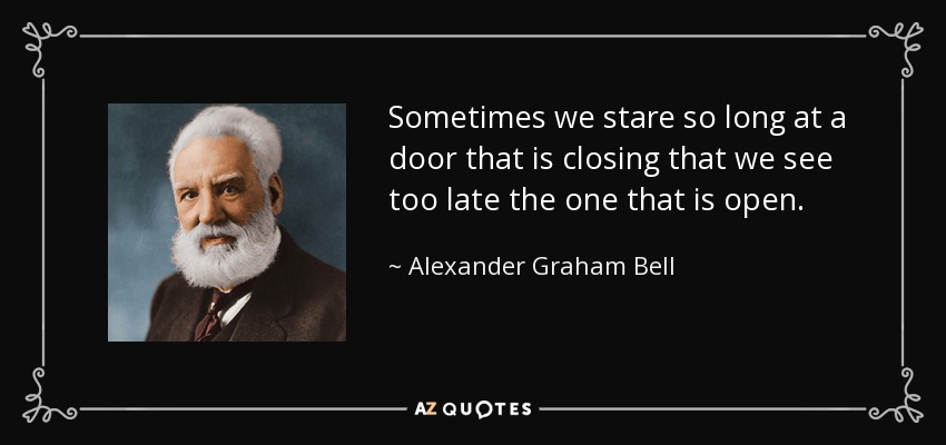 Sometimes we stare so long at a door that is closing that we see too late the one that is open. - Alexander Graham Bell