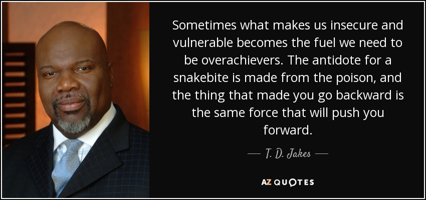Sometimes what makes us insecure and vulnerable becomes the fuel we need to be overachievers. The antidote for a snakebite is made from the poison, and the thing that made you go backward is the same force that will push you forward. - T. D. Jakes