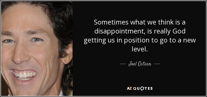 Sometimes what we think is a disappointment, is really God getting us in position to go to a new level. - Joel Osteen
