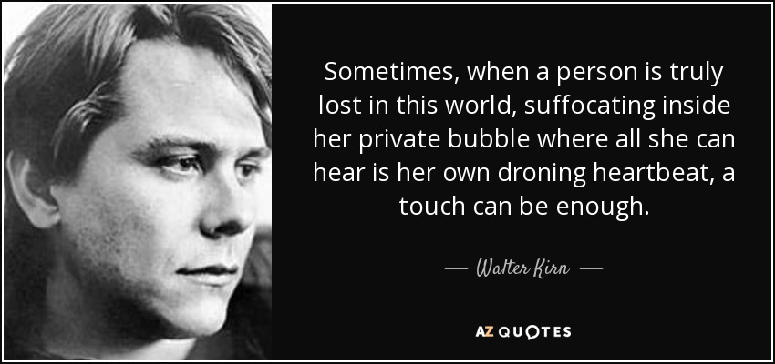 Sometimes, when a person is truly lost in this world, suffocating inside her private bubble where all she can hear is her own droning heartbeat, a touch can be enough. - Walter Kirn
