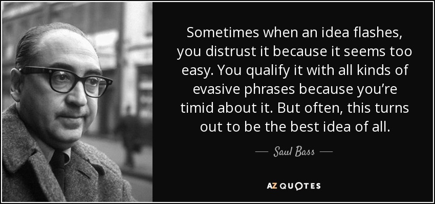Sometimes when an idea flashes, you distrust it because it seems too easy. You qualify it with all kinds of evasive phrases because you’re timid about it. But often, this turns out to be the best idea of all. - Saul Bass