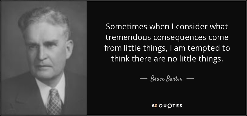 Sometimes when I consider what tremendous consequences come from little things, I am tempted to think there are no little things. - Bruce Barton