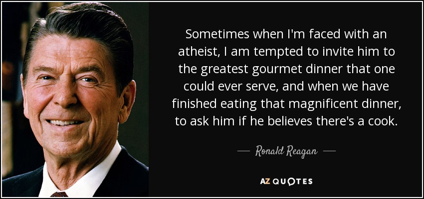 Sometimes when I'm faced with an atheist, I am tempted to invite him to the greatest gourmet dinner that one could ever serve, and when we have finished eating that magnificent dinner, to ask him if he believes there's a cook. - Ronald Reagan