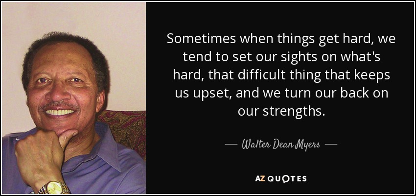 Sometimes when things get hard, we tend to set our sights on what's hard, that difficult thing that keeps us upset, and we turn our back on our strengths. - Walter Dean Myers