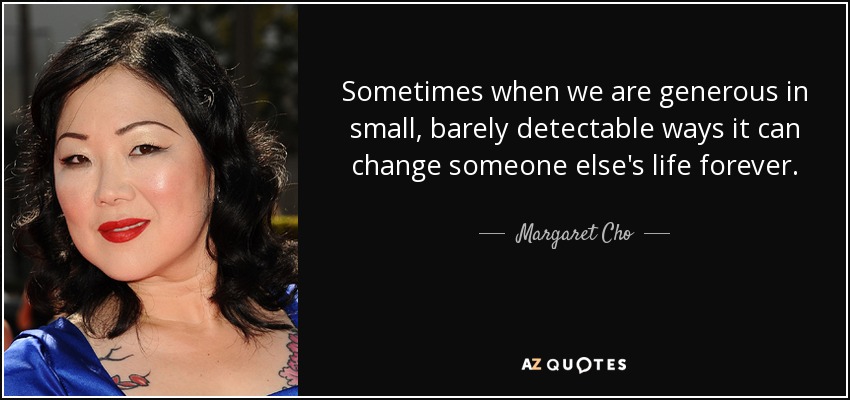 Sometimes when we are generous in small, barely detectable ways it can change someone else's life forever. - Margaret Cho