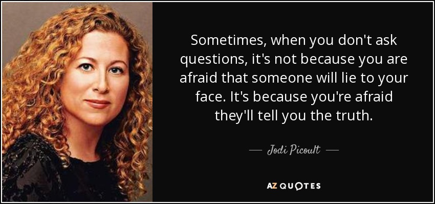 Sometimes, when you don't ask questions, it's not because you are afraid that someone will lie to your face. It's because you're afraid they'll tell you the truth. - Jodi Picoult