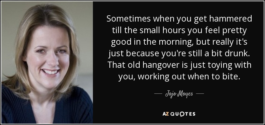 Sometimes when you get hammered till the small hours you feel pretty good in the morning, but really it's just because you're still a bit drunk. That old hangover is just toying with you, working out when to bite. - Jojo Moyes