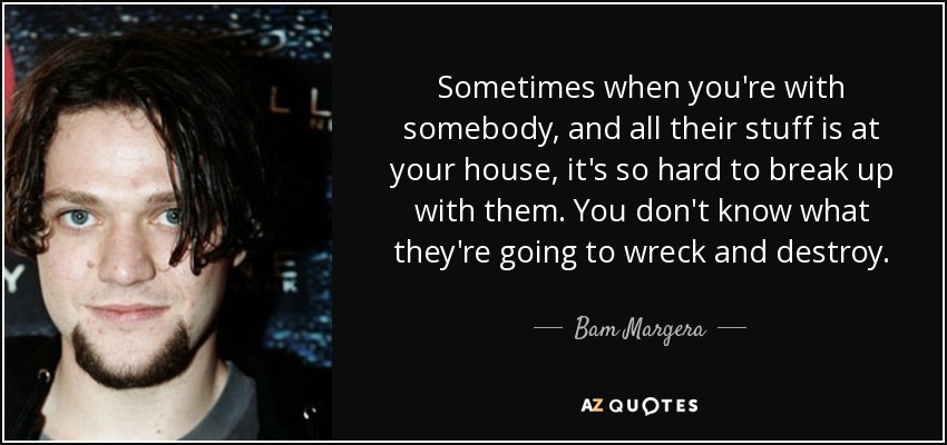 Sometimes when you're with somebody, and all their stuff is at your house, it's so hard to break up with them. You don't know what they're going to wreck and destroy. - Bam Margera