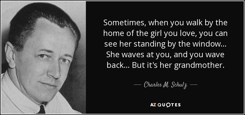 Sometimes, when you walk by the home of the girl you love, you can see her standing by the window... She waves at you, and you wave back... But it's her grandmother. - Charles M. Schulz