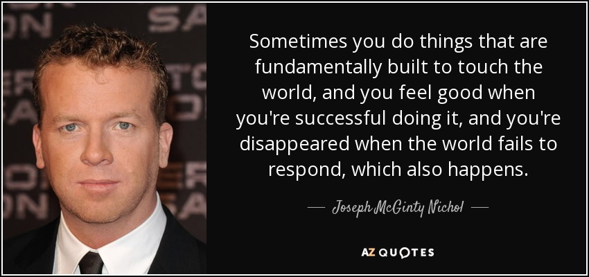 Sometimes you do things that are fundamentally built to touch the world, and you feel good when you're successful doing it, and you're disappeared when the world fails to respond, which also happens. - Joseph McGinty Nichol