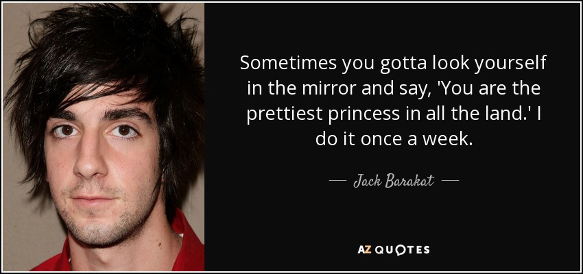 Sometimes you gotta look yourself in the mirror and say, 'You are the prettiest princess in all the land.' I do it once a week. - Jack Barakat
