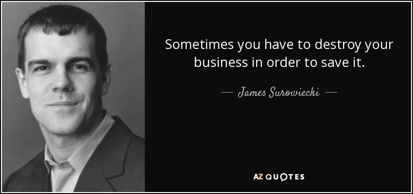 Sometimes you have to destroy your business in order to save it. - James Surowiecki