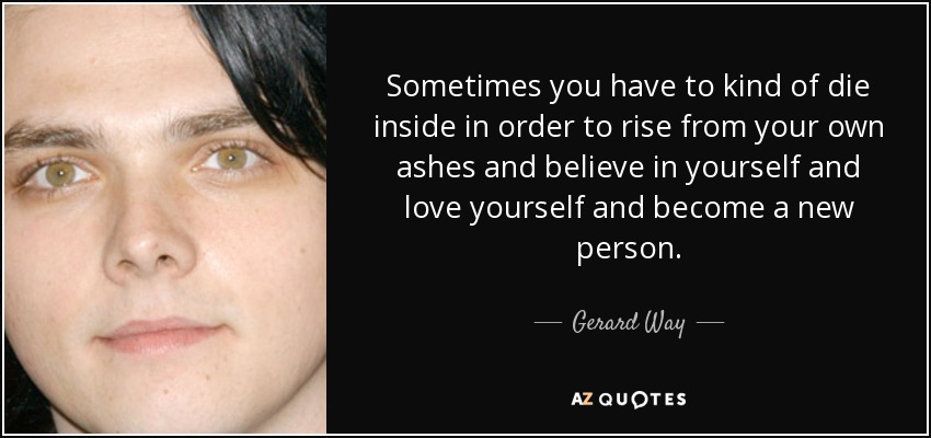 Sometimes you have to kind of die inside in order to rise from your own ashes and believe in yourself and love yourself and become a new person. - Gerard Way