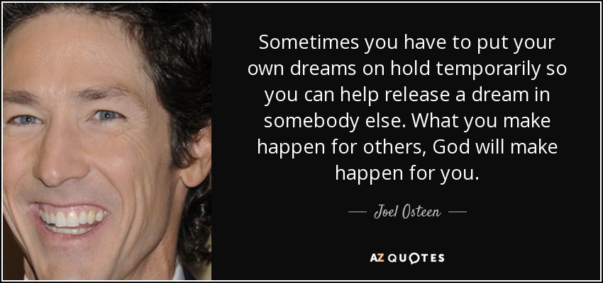 Sometimes you have to put your own dreams on hold temporarily so you can help release a dream in somebody else. What you make happen for others, God will make happen for you. - Joel Osteen