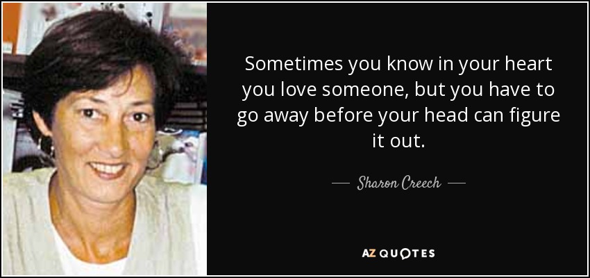 Sometimes you know in your heart you love someone, but you have to go away before your head can figure it out. - Sharon Creech