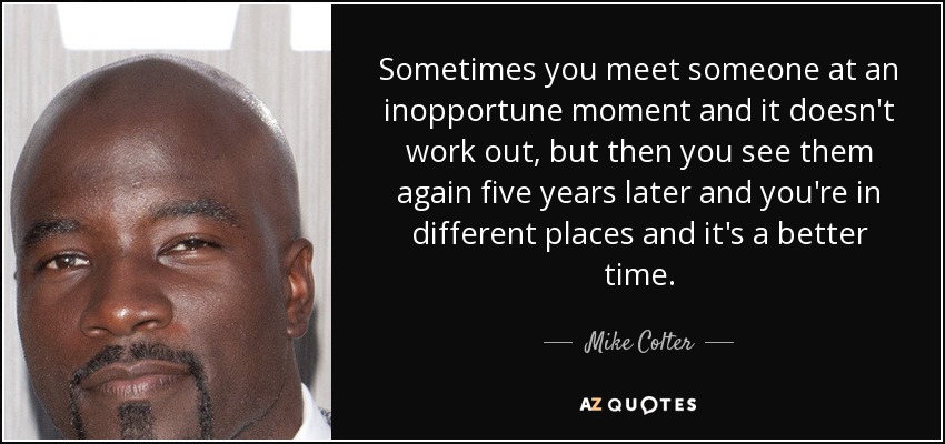 Sometimes you meet someone at an inopportune moment and it doesn't work out, but then you see them again five years later and you're in different places and it's a better time. - Mike Colter