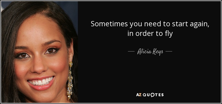 Sometimes you need to start again, in order to fly - Alicia Keys