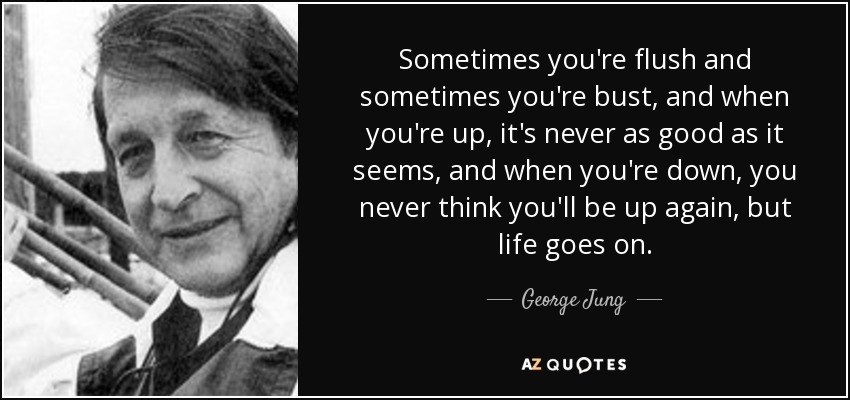 Sometimes you're flush and sometimes you're bust, and when you're up, it's never as good as it seems, and when you're down, you never think you'll be up again, but life goes on. - George Jung