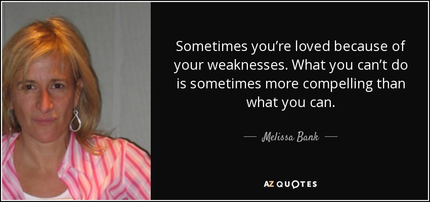 Sometimes you’re loved because of your weaknesses. What you can’t do is sometimes more compelling than what you can. - Melissa Bank