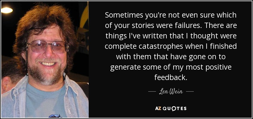 Sometimes you're not even sure which of your stories were failures. There are things I've written that I thought were complete catastrophes when I finished with them that have gone on to generate some of my most positive feedback. - Len Wein